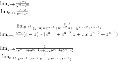limites  Gif.latex?\\\\\\&space;\frac{\lim_{y\rightarrow&space;b}\frac{y-b}{y^{m}-b^{m}}}{\lim_{c\rightarrow&space;z}\frac{c-z}{c^{n}-z^{n}}}&space;\\\\\\&space;\frac{\lim_{y\rightarrow&space;b}\frac{y-b}{(y-b)*(y^{m-1}+y^{m-2}.b+...y.b^{m-2}+b^{m-1})}}{\lim_{c\rightarrow&space;z}\frac{c-z}{}{(c-z)*(c^{n-1}+c^{n-2}.z+...c.z^{n-2}+z^{n-1})}}&space;\\\\\\&space;\frac{\lim_{y\rightarrow&space;b}\frac{1}{(y^{m-1}+y^{m-2}.b+...y.b^{m-2}+b^{m-1})}}{\lim_{c\rightarrow&space;z}\frac{1}{(c^{n-1}+c^{n-2}.z+...c